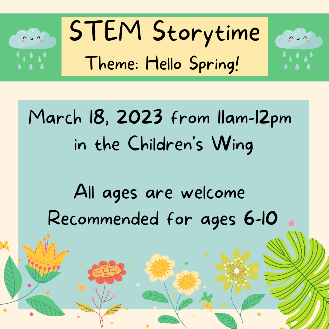 STEM Story time. Theme: Hello Spring! March 18, 2023 from 11am to 12pm in the Children's Wing. All ages are welcome. Recommended for ages 6-10.